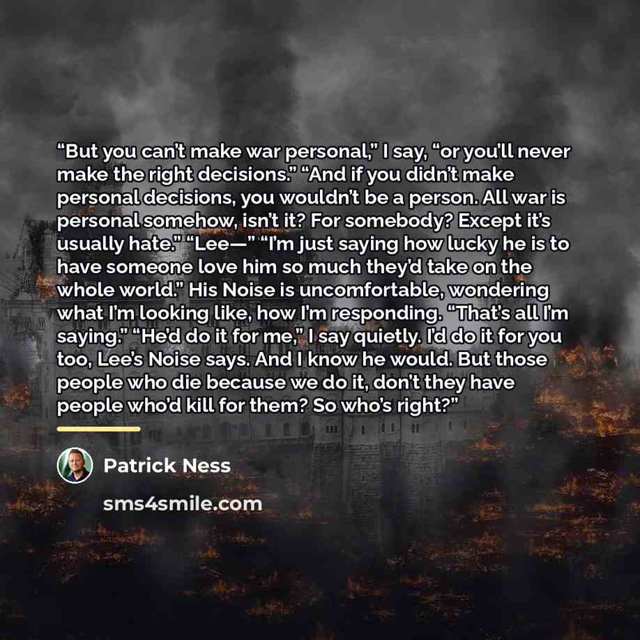 “But you can’t make war personal,” I say, “or you’ll never make the right decisions.” “And if you didn’t make personal decisions, you wouldn’t be a person. All war is personal somehow, isn’t it? For somebody? Except it’s usually hate.” “Lee—” “I’m just saying how lucky he is to have someone love…” quote by Patrick Ness
