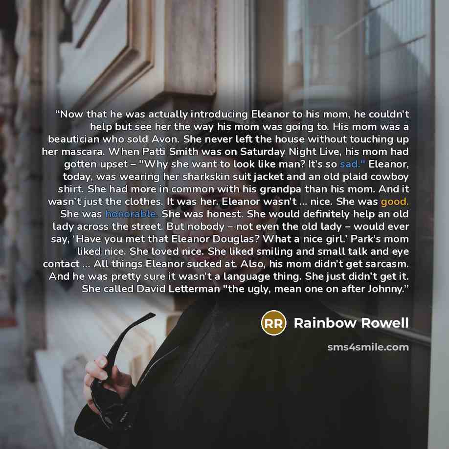 “Now that he was actually introducing Eleanor to his mom, he couldn’t help but see her the way his mom was going to. His mom was a beautician who sold Avon. She never left the house without touching up her mascara. When Patti Smith was on Saturday Night Live, his mom had gotten upset – "Why she…” quote by Rainbow Rowell