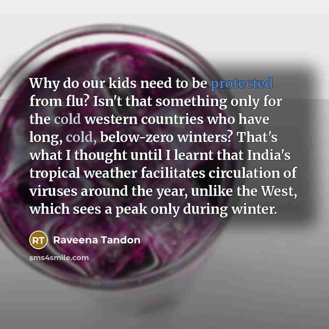 “Why do our kids need to be protected from flu? Isn't that something only for the cold western countries who have long, cold, below-zero winters? That's what I thought until I learnt that India's tropical weather facilitates circulation of viruses around the year, unlike the West, which sees a peak…” quote by Raveena Tandon