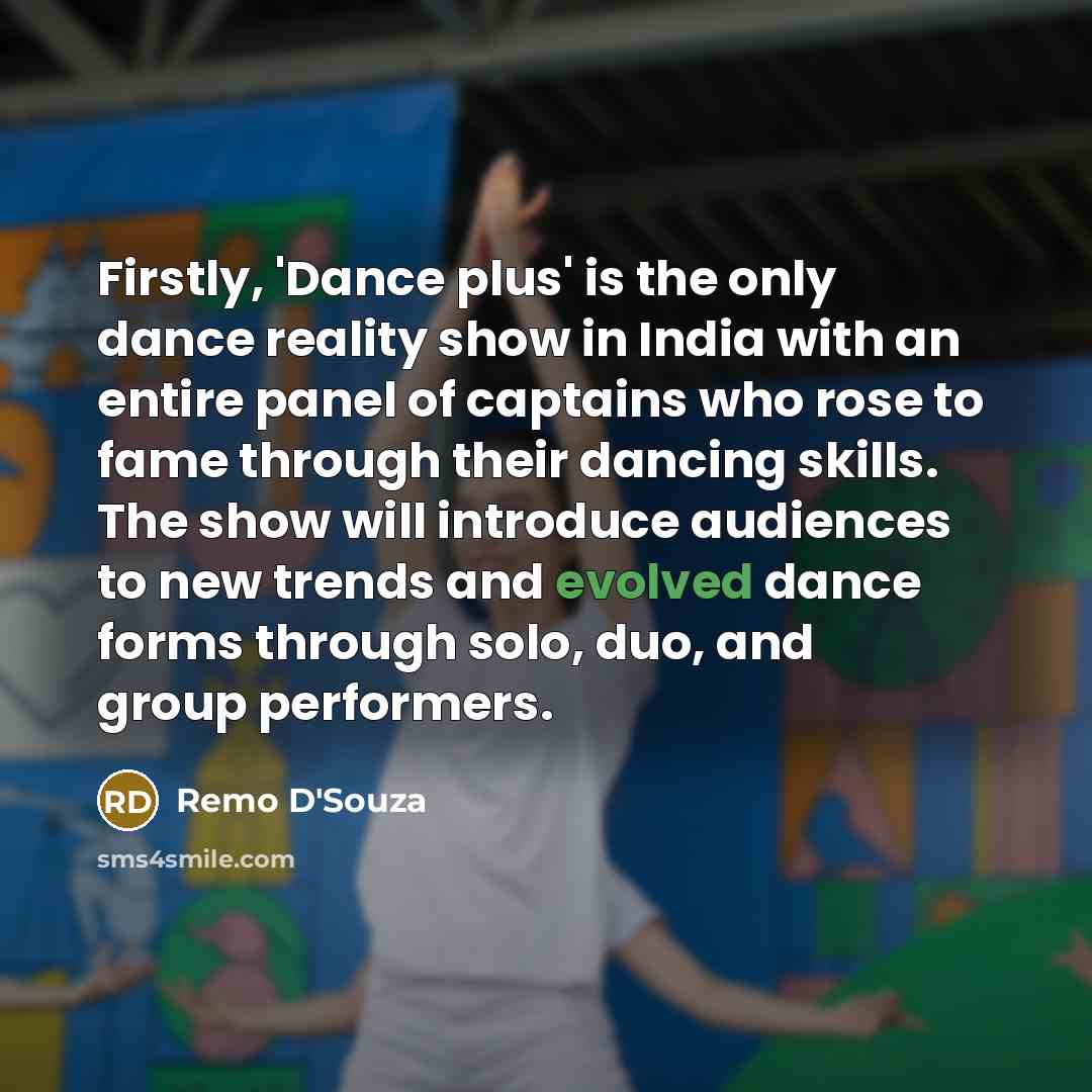 “Firstly, 'Dance plus' is the only dance reality show in India with an entire panel of captains who rose to fame through their dancing skills. The show will introduce audiences to new trends and evolved dance forms through solo, duo, and group performers.” quote by Remo D'Souza