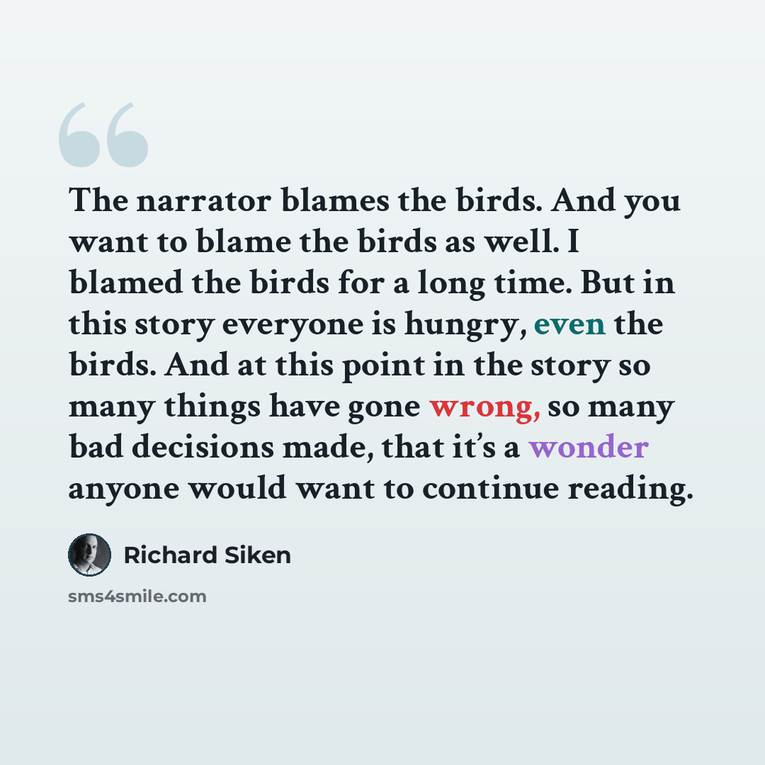 “The narrator blames the birds. And you want to blame the birds as well. I blamed the birds for a long time. But in this story everyone is hungry, even the birds. And at this point in the story so many things have gone wrong, so many bad decisions made, that it’s a wonder anyone would want to…” quote by Richard Siken