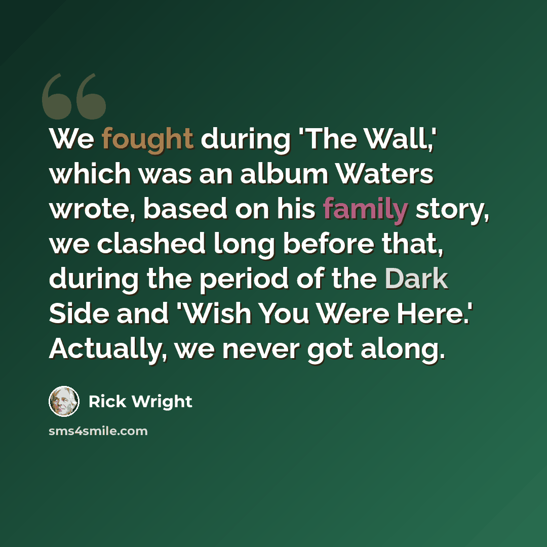 “We fought during 'The Wall,' which was an album Waters wrote, based on his family story, we clashed long before that, during the period of the Dark Side and 'Wish You Were Here.' Actually, we never got along.” quote by Rick Wright
