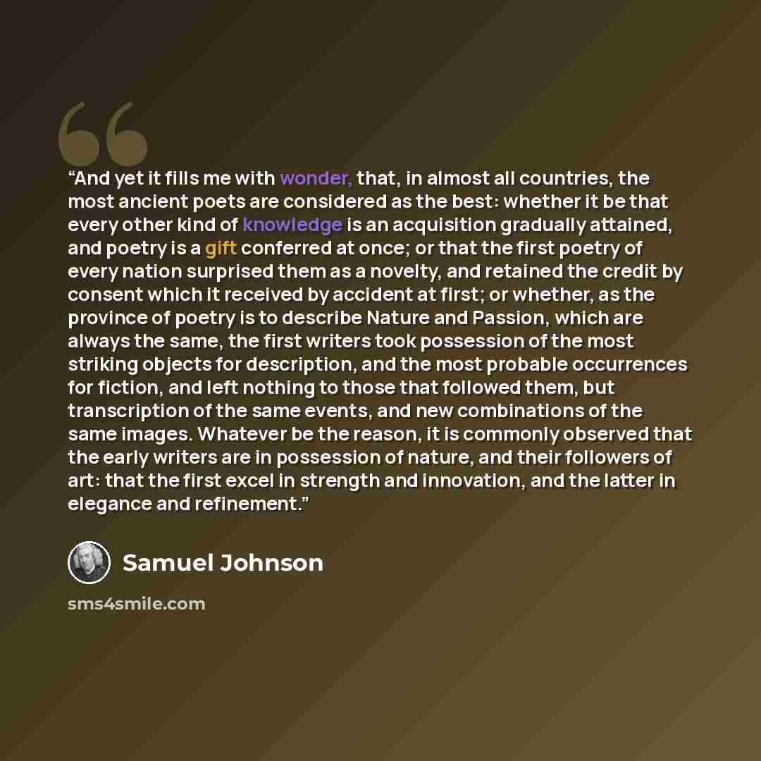 “And yet it fills me with wonder, that, in almost all countries, the most ancient poets are considered as the best: whether it be that every other kind of knowledge is an acquisition gradually attained, and poetry is a gift conferred at once; or that the first poetry of every nation surprised them…” quote by Samuel Johnson