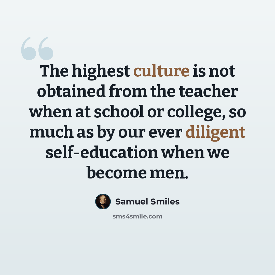“The highest culture is not obtained from the teacher when at school or college, so much as by our ever diligent self-education when we become men.” quote by Samuel Smiles