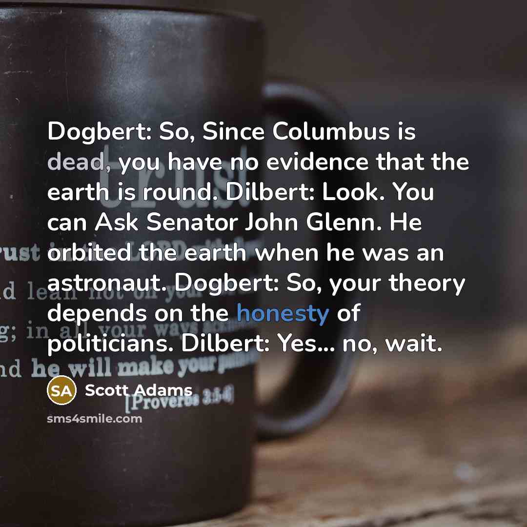 “Dogbert: So, Since Columbus is dead, you have no evidence that the earth is round. Dilbert: Look. You can Ask Senator John Glenn. He orbited the earth when he was an astronaut. Dogbert: So, your theory depends on the honesty of politicians. Dilbert: Yes... no, wait.” quote by Scott Adams