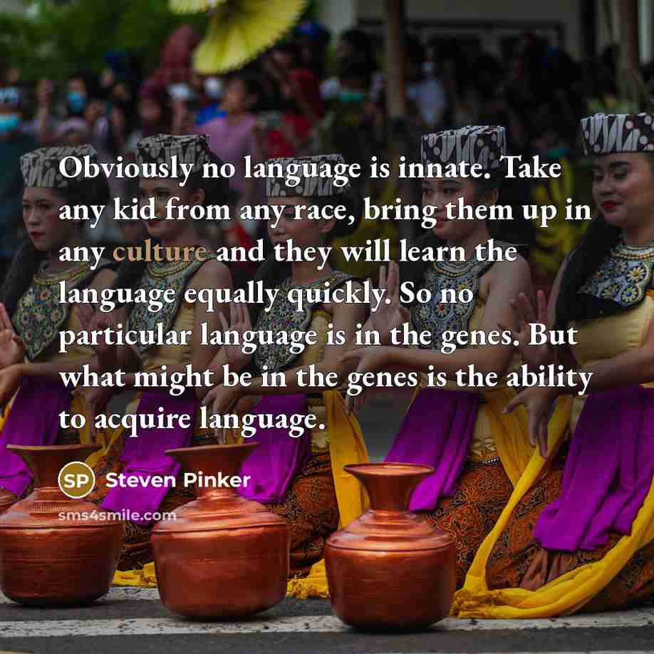 “Obviously no language is innate. Take any kid from any race, bring them up in any culture and they will learn the language equally quickly. So no particular language is in the genes. But what might be in the genes is the ability to acquire language.” quote by Steven Pinker