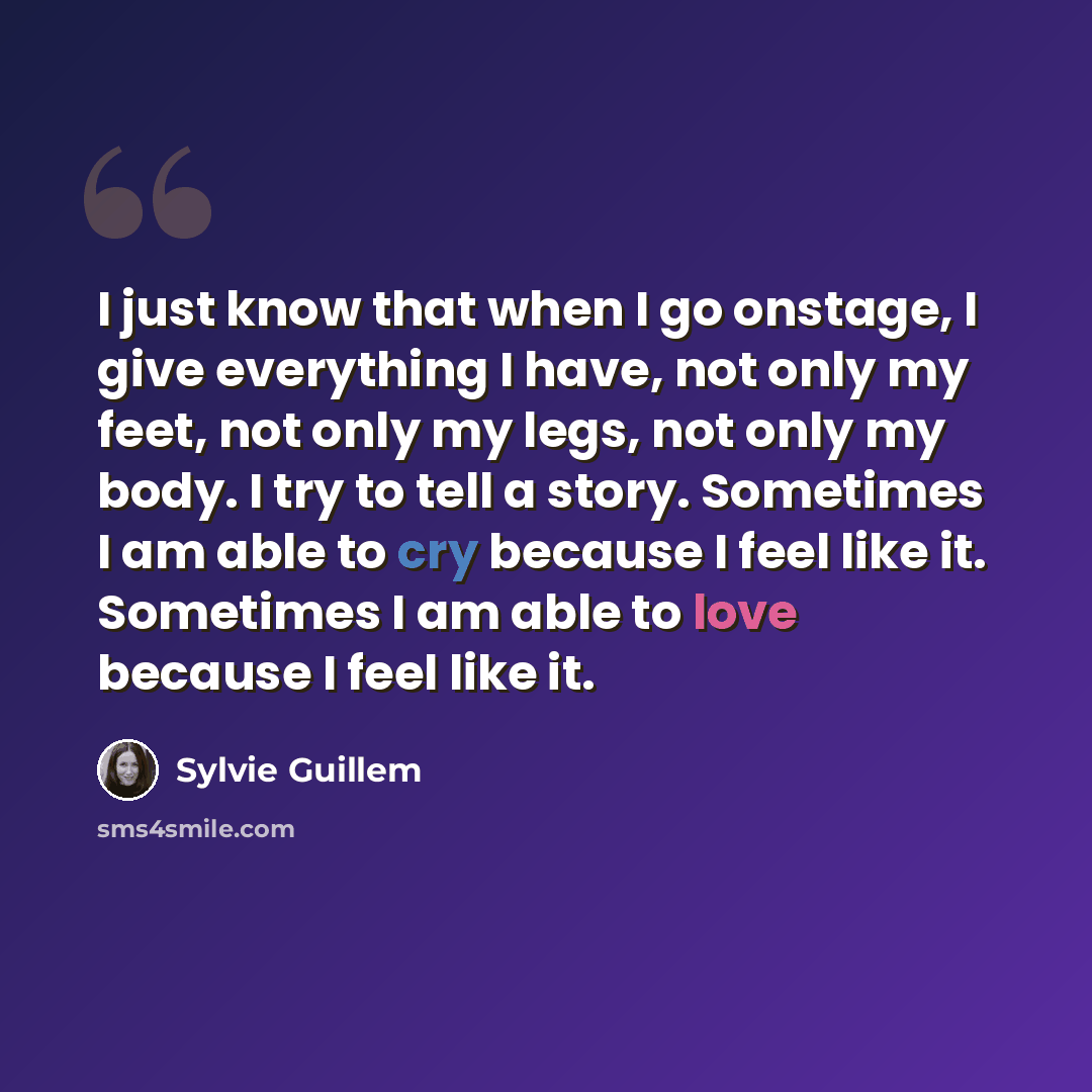 “I just know that when I go onstage, I give everything I have, not only my feet, not only my legs, not only my body. I try to tell a story. Sometimes I am able to cry because I feel like it. Sometimes I am able to love because I feel like it.” quote by Sylvie Guillem