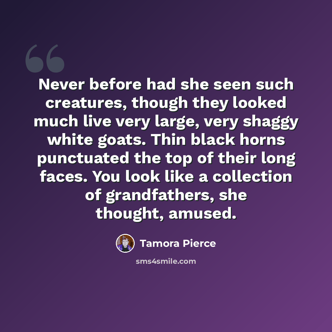 “Never before had she seen such creatures, though they looked much live very large, very shaggy white goats. Thin black horns punctuated the top of their long faces. You look like a collection of grandfathers, she thought, amused.” quote by Tamora Pierce