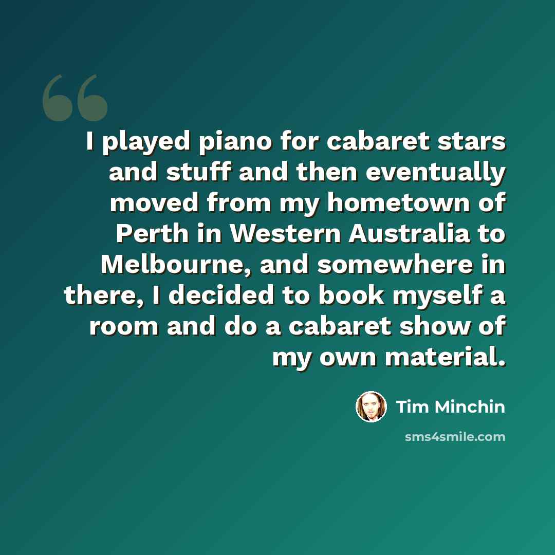 “I played piano for cabaret stars and stuff and then eventually moved from my hometown of Perth in Western Australia to Melbourne, and somewhere in there, I decided to book myself a room and do a cabaret show of my own material.” quote by Tim Minchin