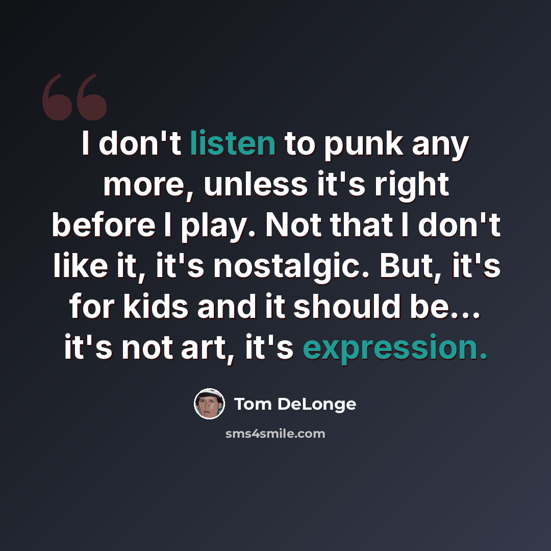 “I don't listen to punk any more, unless it's right before I play. Not that I don't like it, it's nostalgic. But, it's for kids and it should be... it's not art, it's expression.” quote by Tom DeLonge