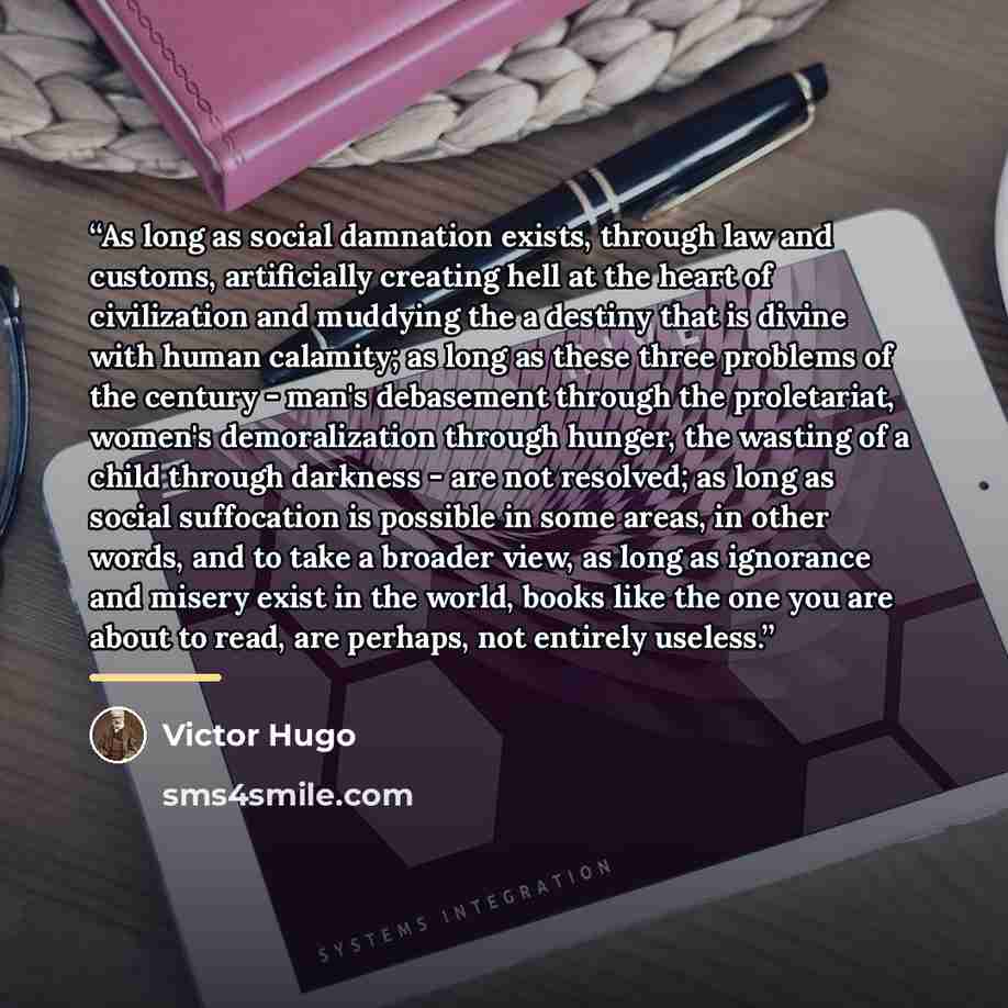 “As long as social damnation exists, through law and customs, artificially creating hell at the heart of civilization and muddying the a destiny that is divine with human calamity; as long as these three problems of the century - man's debasement through the proletariat, women's demoralization…” quote by Victor Hugo