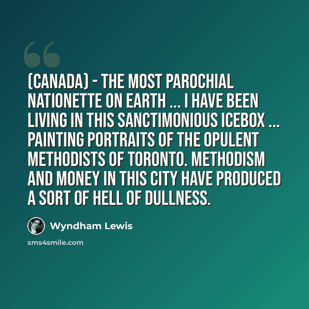 “(Canada) - the most parochial nationette on earth ... I have been living in this sanctimonious icebox ... painting portraits of the opulent Methodists of Toronto. Methodism and money in this city have produced a sort of hell of dullness.” quote by Wyndham Lewis