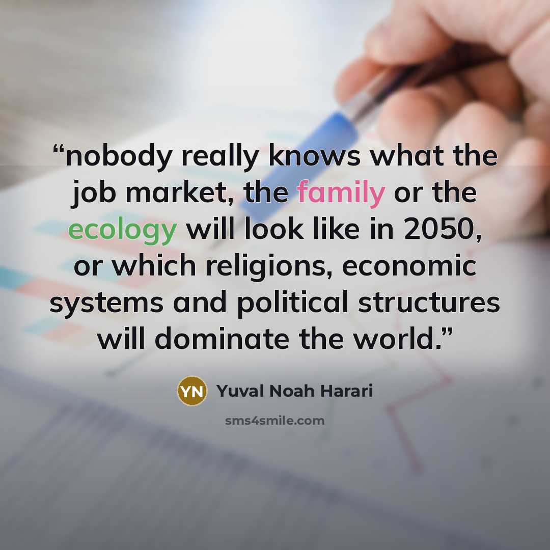 “nobody really knows what the job market, the family or the ecology will look like in 2050, or which religions, economic systems and political structures will dominate the world.” quote by Yuval Noah Harari