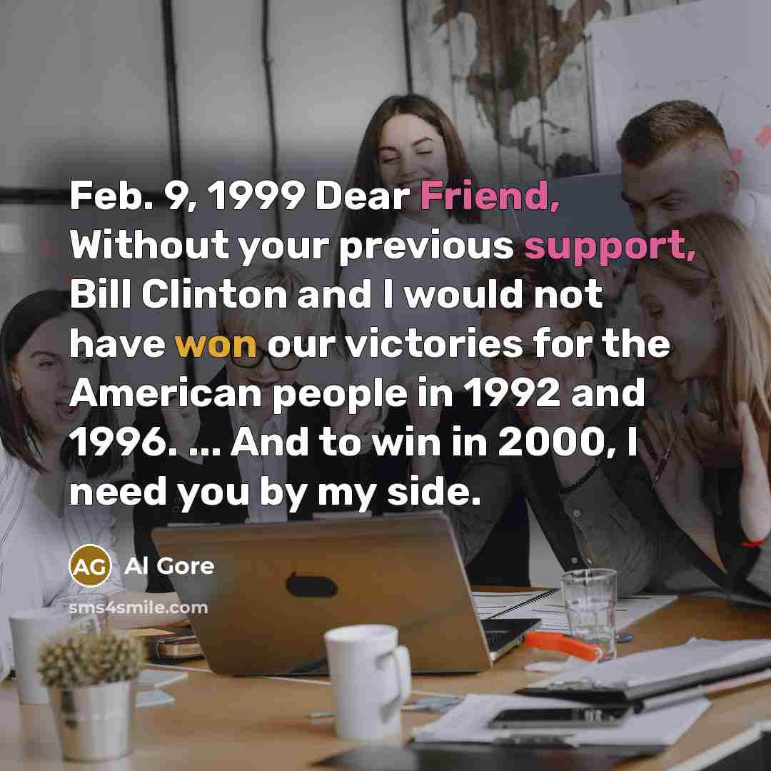 “Feb. 9, 1999 Dear Friend, Without your previous support, Bill Clinton and I would not have won our victories for the American people in 1992 and 1996. ... And to win in 2000, I need you by my side.” quote by Al Gore