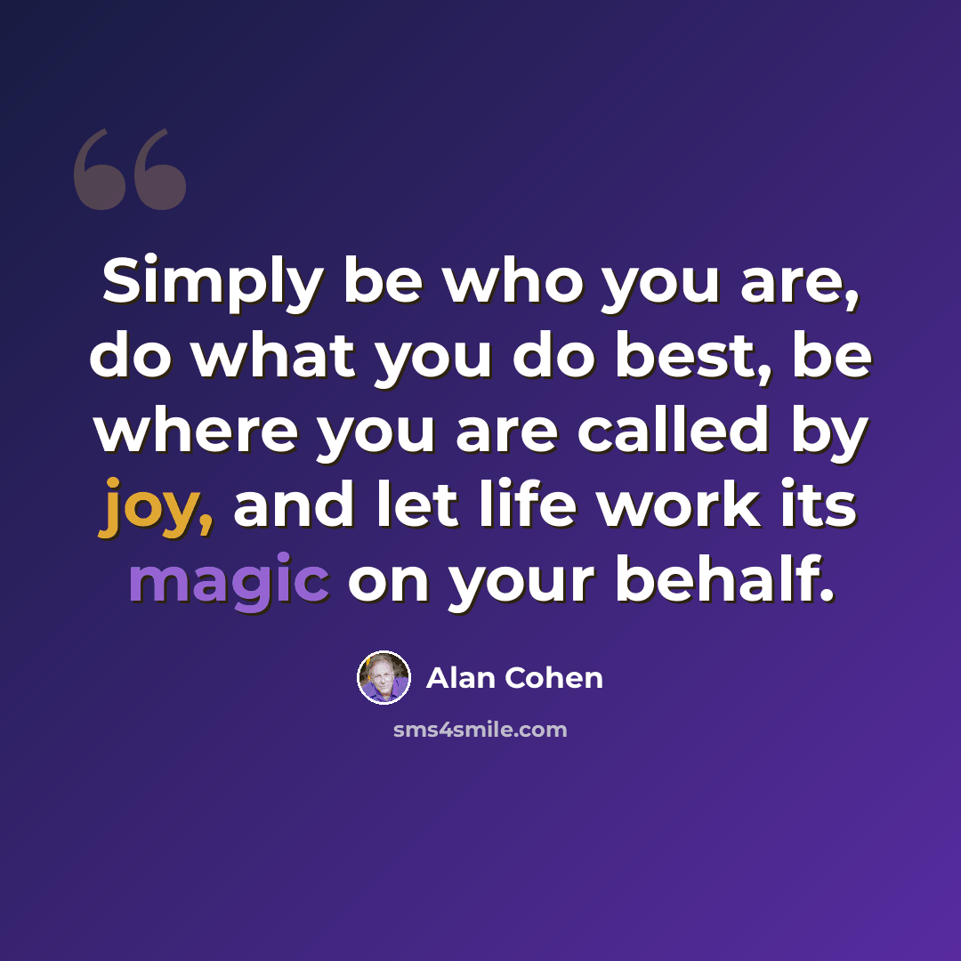 “Simply be who you are, do what you do best, be where you are called by joy, and let life work its magic on your behalf.” quote by Alan Cohen