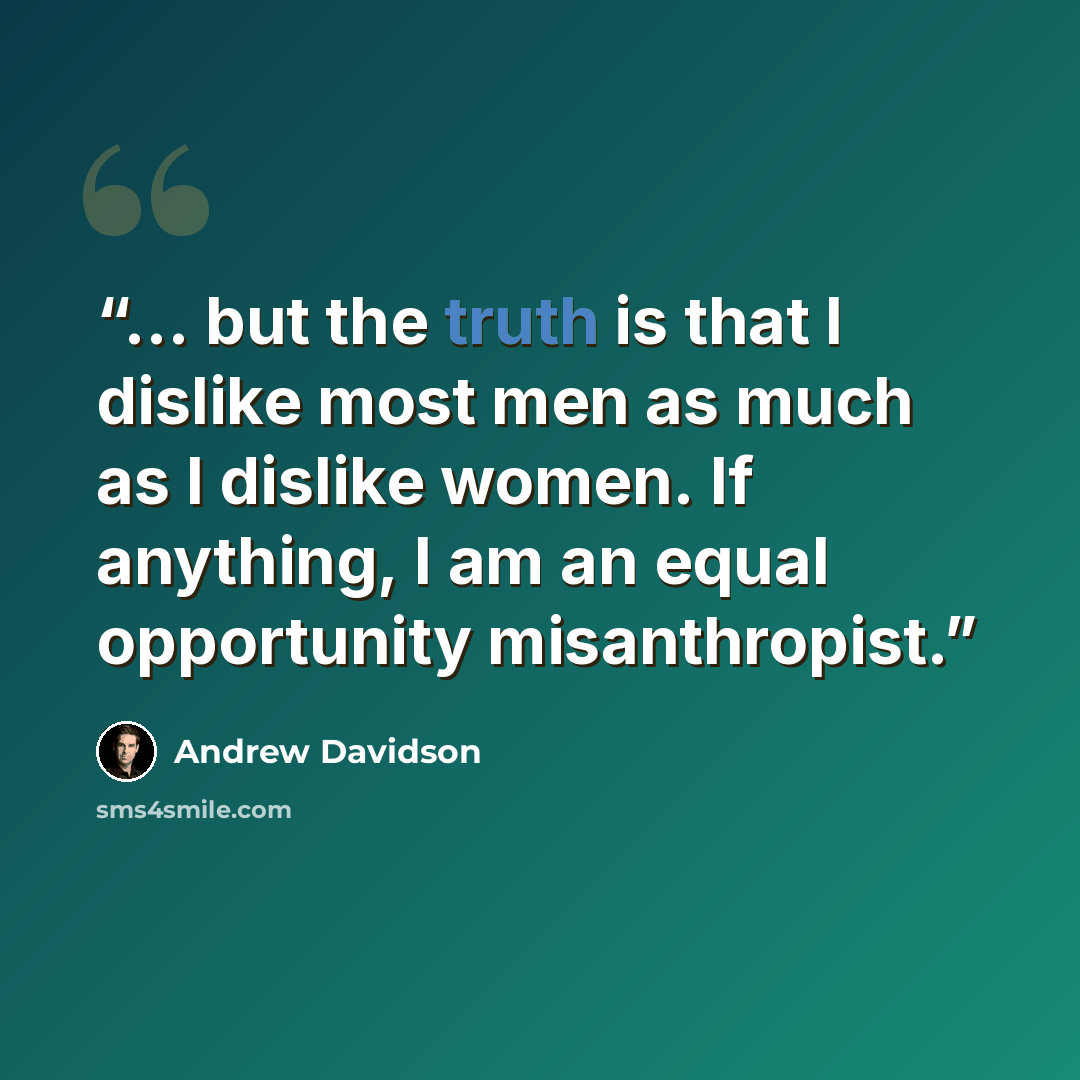 “... but the truth is that I dislike most men as much as I dislike women. If anything, I am an equal opportunity misanthropist.” quote by Andrew Davidson