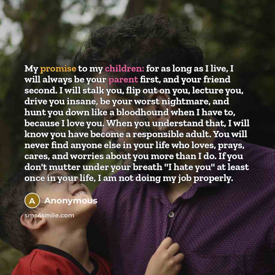 “My promise to my children: for as long as I live, I will always be your parent first, and your friend second. I will stalk you, flip out on you, lecture you, drive you insane, be your worst nightmare, and hunt you down like a bloodhound when I have to, because I love you. When you understand that…” quote by Anonymous