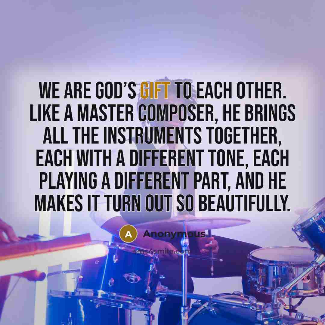 “We are God’s gift to each other. Like a master composer, He brings all the instruments together, each with a different tone, each playing a different part, and He makes it turn out so beautifully.” quote by Anonymous