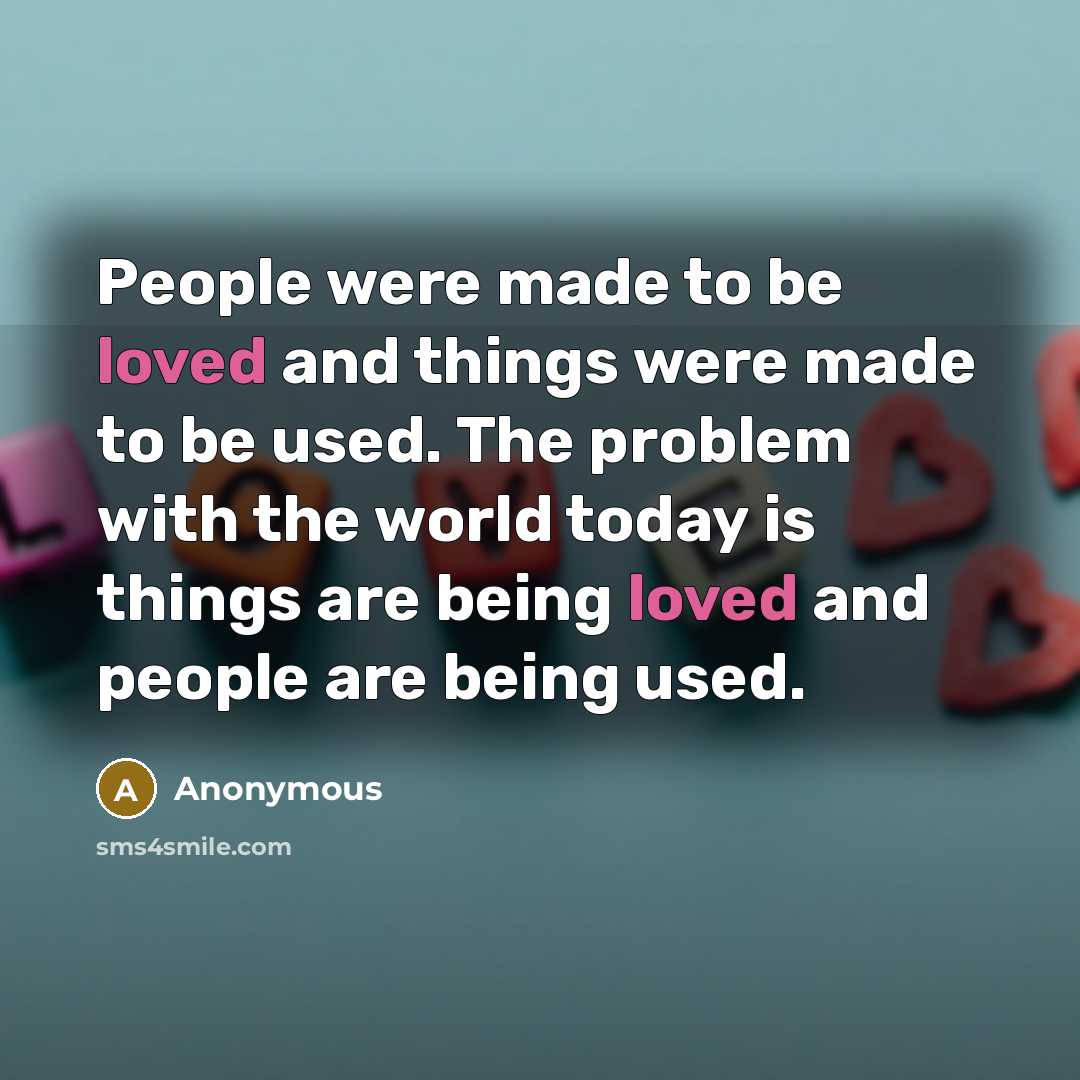 “People were made to be loved and things were made to be used. The problem with the world today is things are being loved and people are being used.” quote by Anonymous
