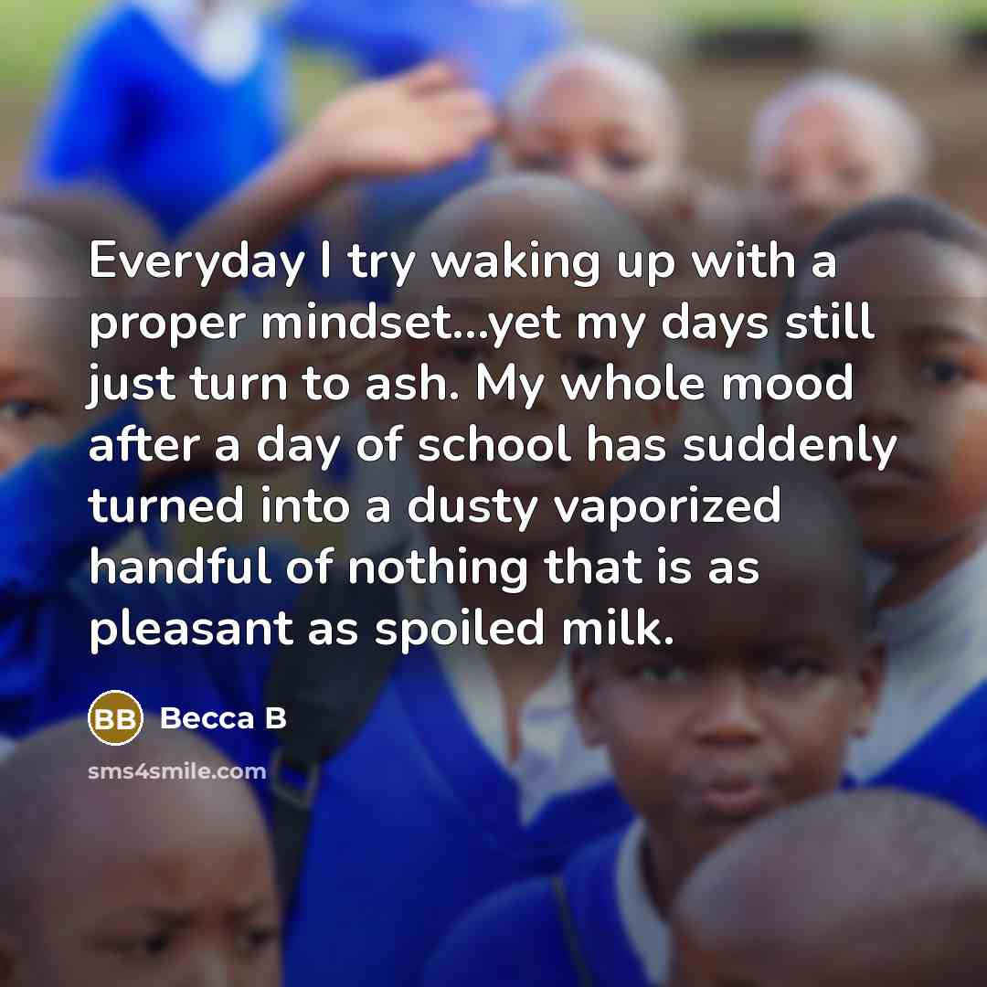 “Everyday I try waking up with a proper mindset...yet my days still just turn to ash. My whole mood after a day of school has suddenly turned into a dusty vaporized handful of nothing that is as pleasant as spoiled milk.” quote by Becca B