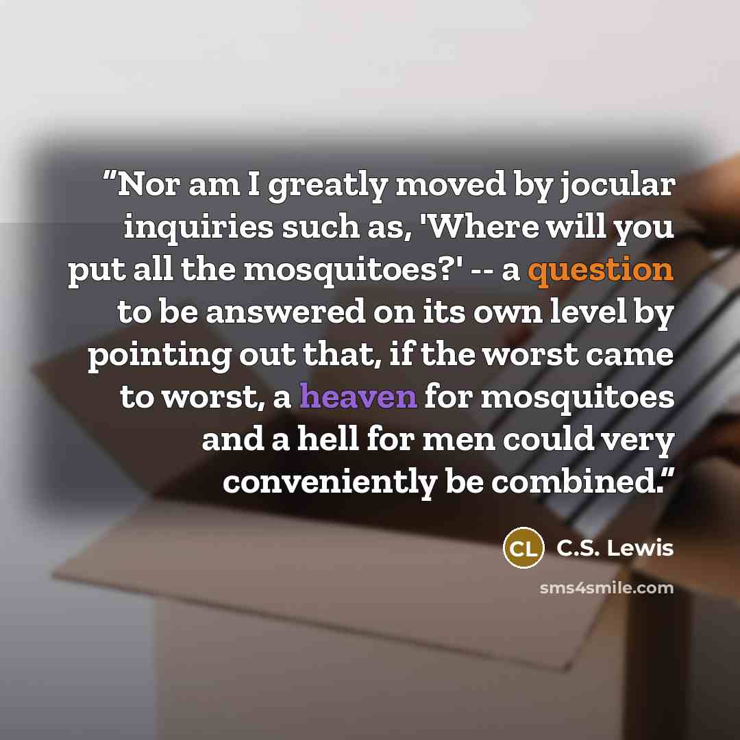 “Nor am I greatly moved by jocular inquiries such as, 'Where will you put all the mosquitoes?' -- a question to be answered on its own level by pointing out that, if the worst came to worst, a heaven for mosquitoes and a hell for men could very conveniently be combined.” quote by C.S. Lewis