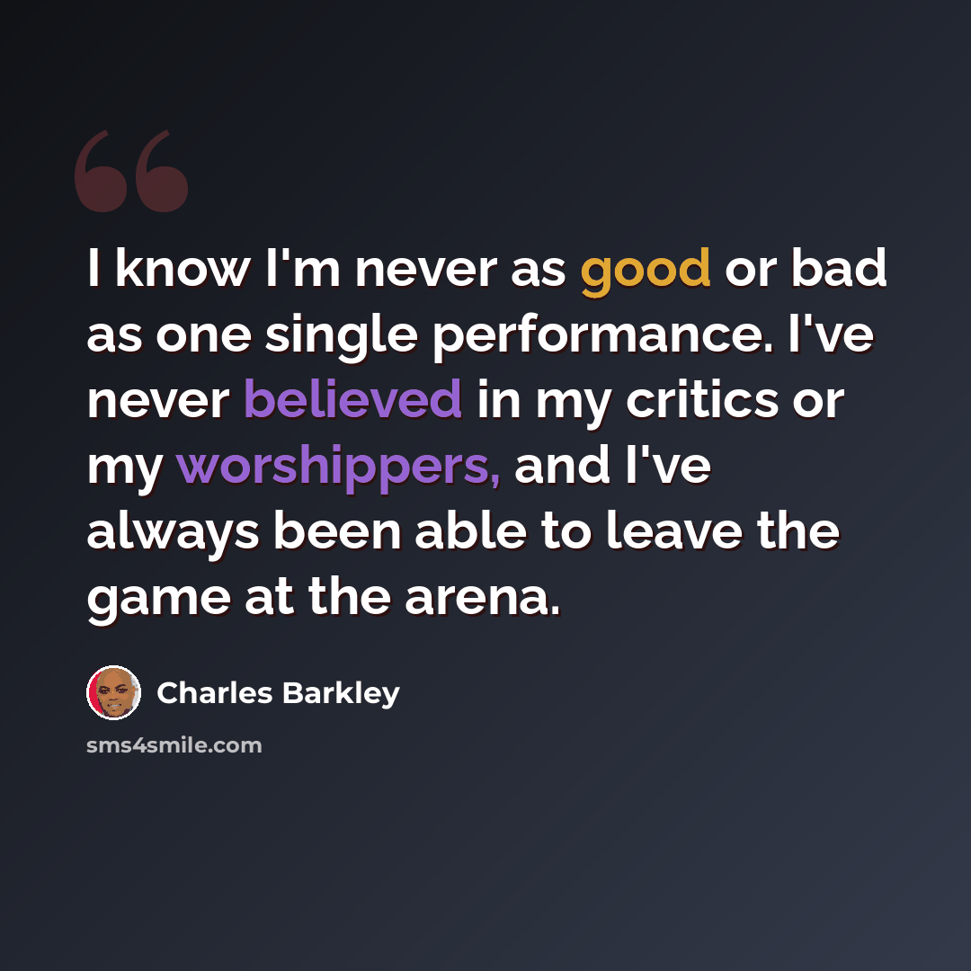 “I know I'm never as good or bad as one single performance. I've never believed in my critics or my worshippers, and I've always been able to leave the game at the arena.” quote by Charles Barkley