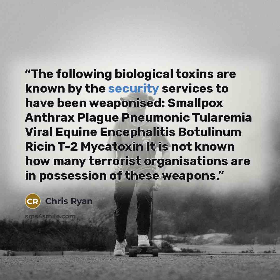 “The following biological toxins are known by the security services to have been weaponised: Smallpox Anthrax Plague Pneumonic Tularemia Viral Equine Encephalitis Botulinum Ricin T-2 Mycatoxin It is not known how many terrorist organisations are in possession of these weapons.” quote by Chris Ryan