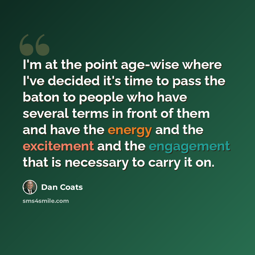 “I'm at the point age-wise where I've decided it's time to pass the baton to people who have several terms in front of them and have the energy and the excitement and the engagement that is necessary to carry it on.” quote by Dan Coats