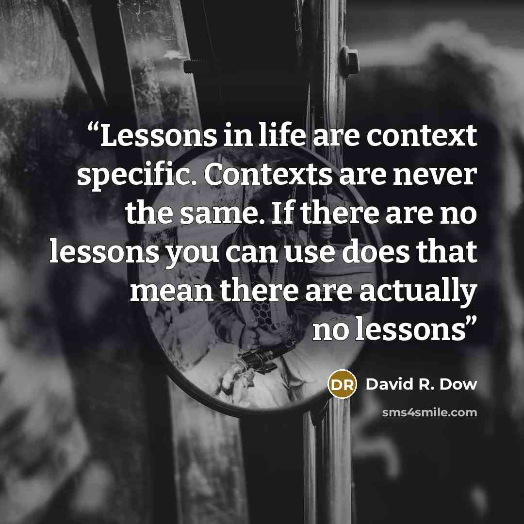 “Lessons in life are context specific. Contexts are never the same. If there are no lessons you can use does that mean there are actually no lessons” quote by David R. Dow