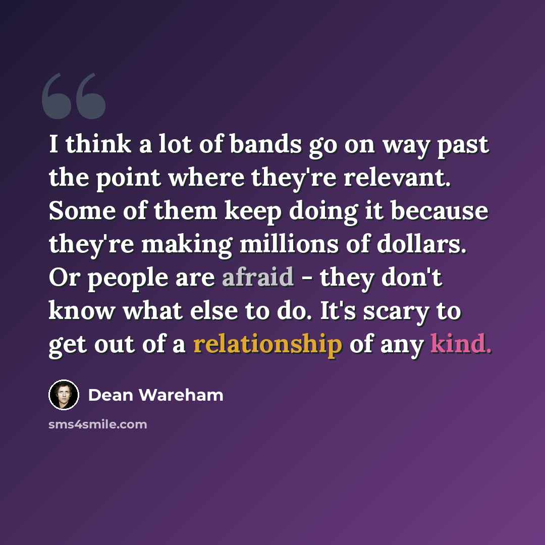 “I think a lot of bands go on way past the point where they're relevant. Some of them keep doing it because they're making millions of dollars. Or people are afraid - they don't know what else to do. It's scary to get out of a relationship of any kind.” quote by Dean Wareham