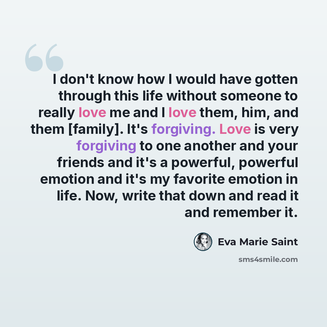 “I don't know how I would have gotten through this life without someone to really love me and I love them, him, and them [family]. It's forgiving. Love is very forgiving to one another and your friends and it's a powerful, powerful emotion and it's my favorite emotion in life. Now, write that down…” quote by Eva Marie Saint
