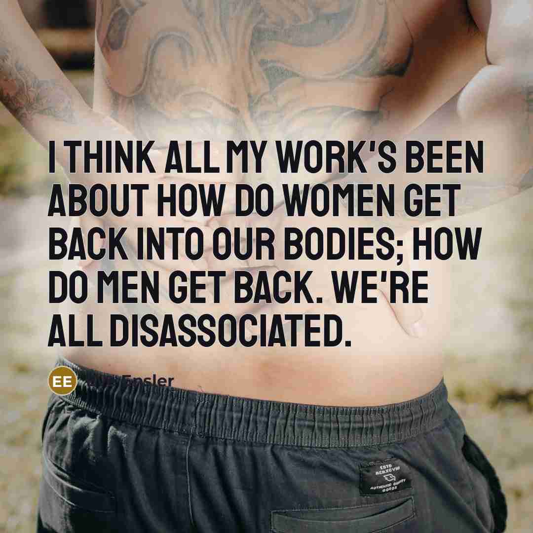 “I think all my work's been about how do women get back into our bodies; how do men get back. We're all disassociated.” quote by Eve Ensler