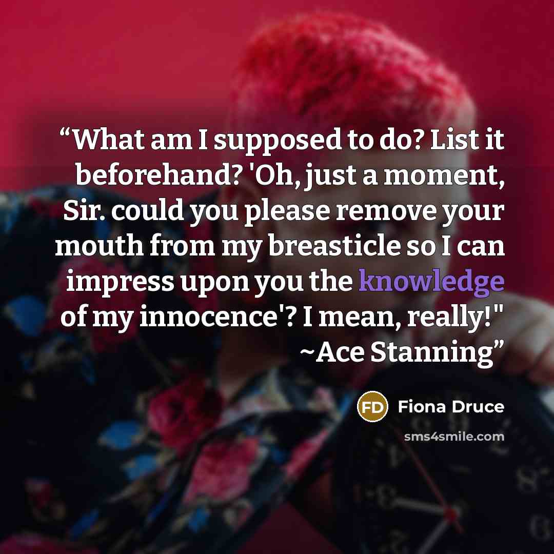“What am I supposed to do? List it beforehand? 'Oh, just a moment, Sir. could you please remove your mouth from my breasticle so I can impress upon you the knowledge of my innocence'? I mean, really!" ~Ace Stanning” quote by Fiona Druce
