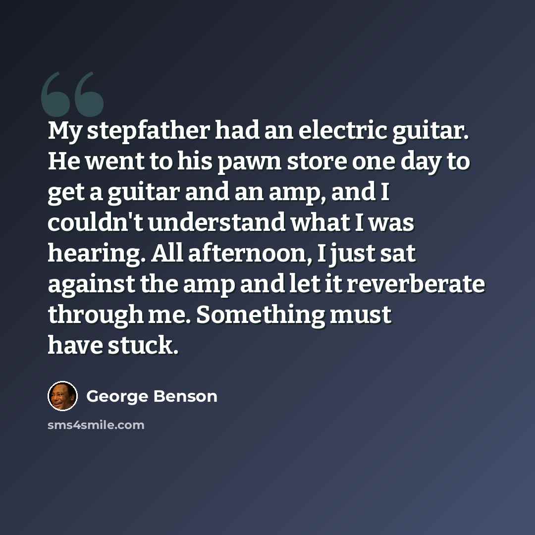 “My stepfather had an electric guitar. He went to his pawn store one day to get a guitar and an amp, and I couldn't understand what I was hearing. All afternoon, I just sat against the amp and let it reverberate through me. Something must have stuck.” quote by George Benson