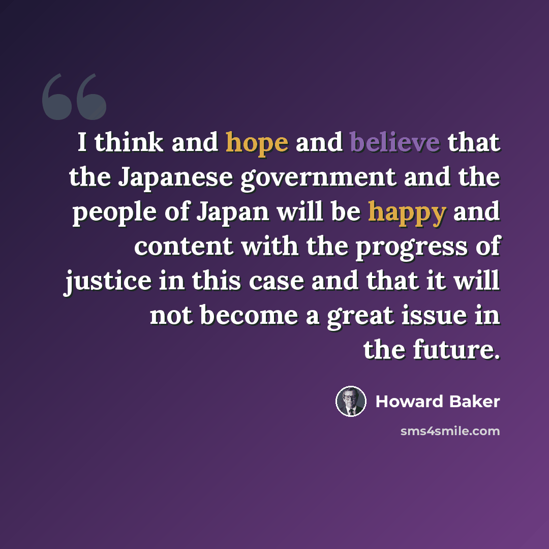“I think and hope and believe that the Japanese government and the people of Japan will be happy and content with the progress of justice in this case and that it will not become a great issue in the future.” quote by Howard Baker