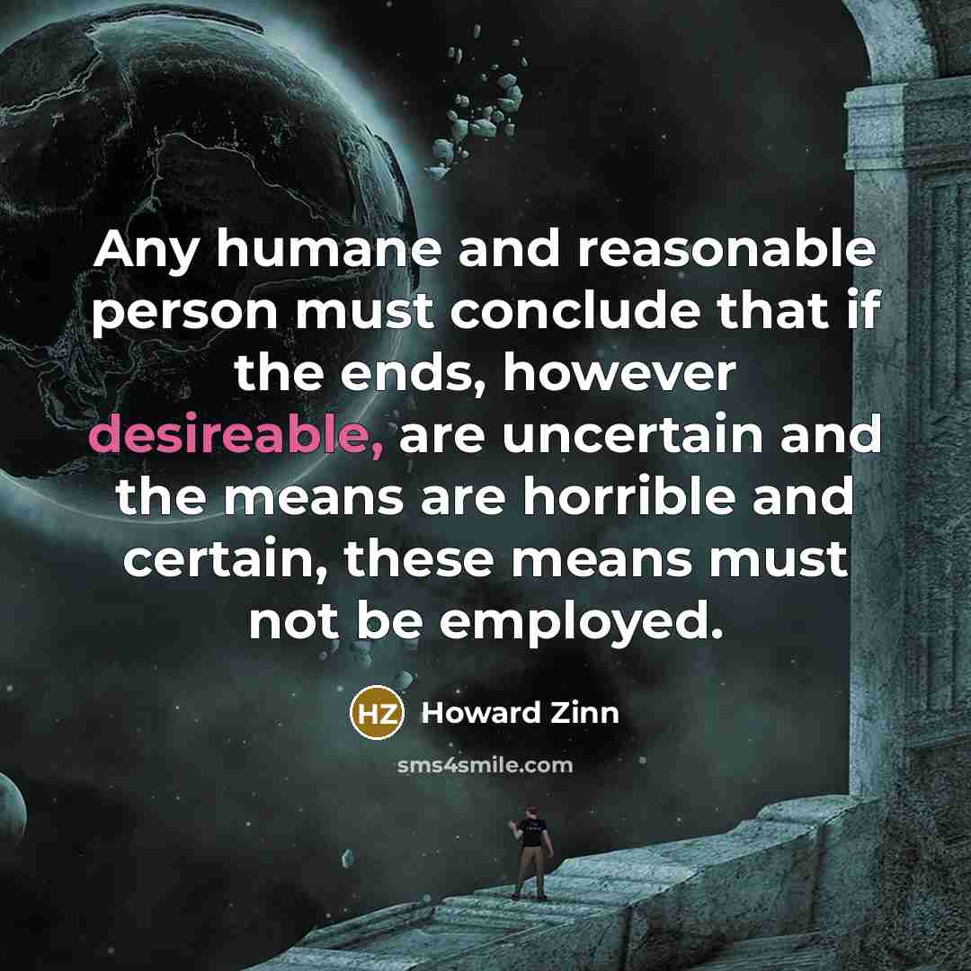 “Any humane and reasonable person must conclude that if the ends, however desireable, are uncertain and the means are horrible and certain, these means must not be employed.” quote by Howard Zinn