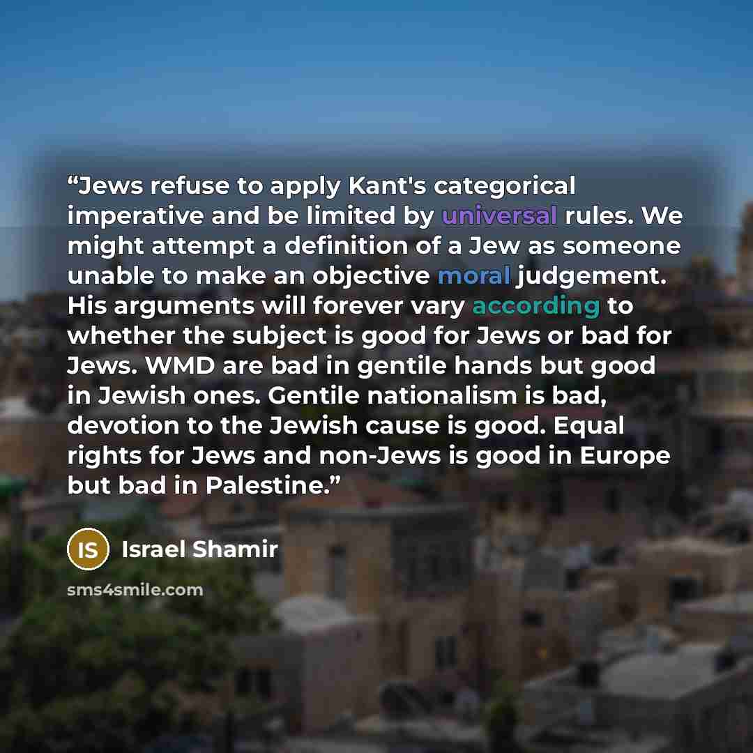 “Jews refuse to apply Kant's categorical imperative and be limited by universal rules. We might attempt a definition of a Jew as someone unable to make an objective moral judgement. His arguments will forever vary according to whether the subject is good for Jews or bad for Jews. WMD are bad in…” quote by Israel Shamir