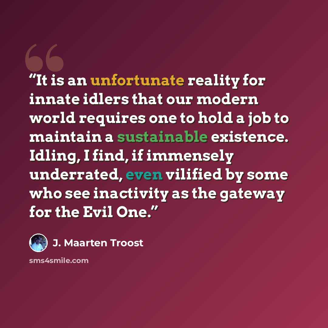 “It is an unfortunate reality for innate idlers that our modern world requires one to hold a job to maintain a sustainable existence. Idling, I find, if immensely underrated, even vilified by some who see inactivity as the gateway for the Evil One.” quote by J. Maarten Troost