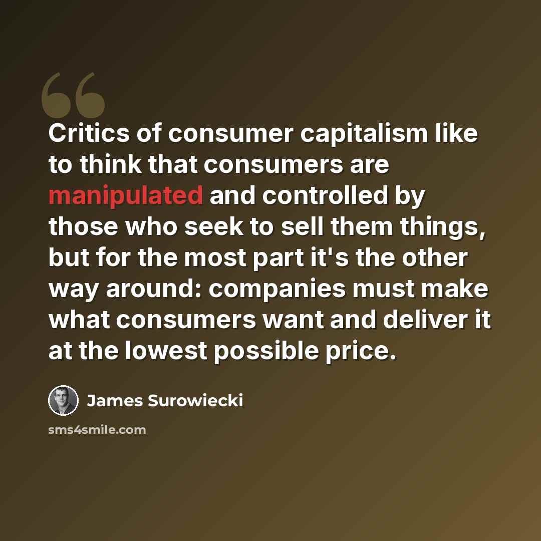 “Critics of consumer capitalism like to think that consumers are manipulated and controlled by those who seek to sell them things, but for the most part it's the other way around: companies must make what consumers want and deliver it at the lowest possible price.” quote by James Surowiecki
