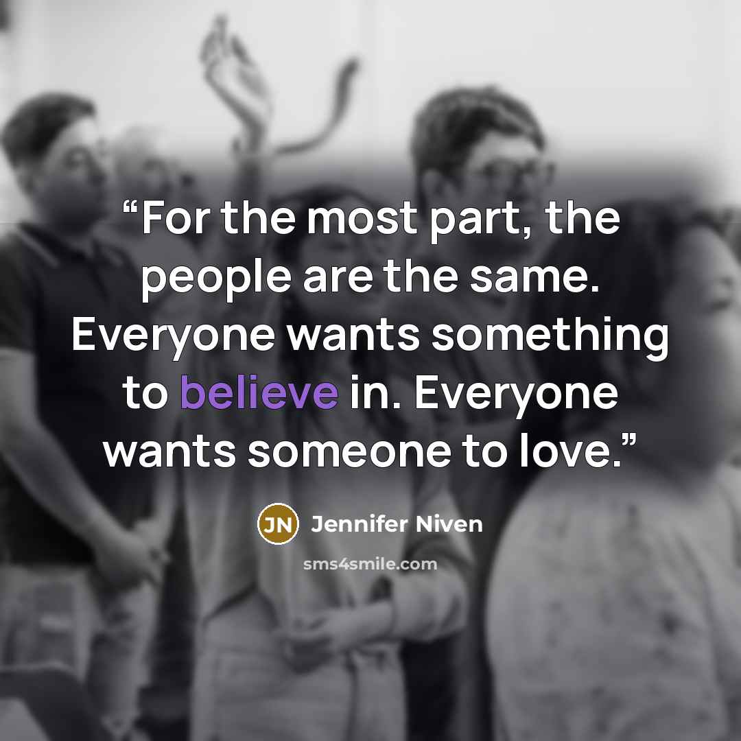 “For the most part, the people are the same. Everyone wants something to believe in. Everyone wants someone to love.” quote by Jennifer Niven
