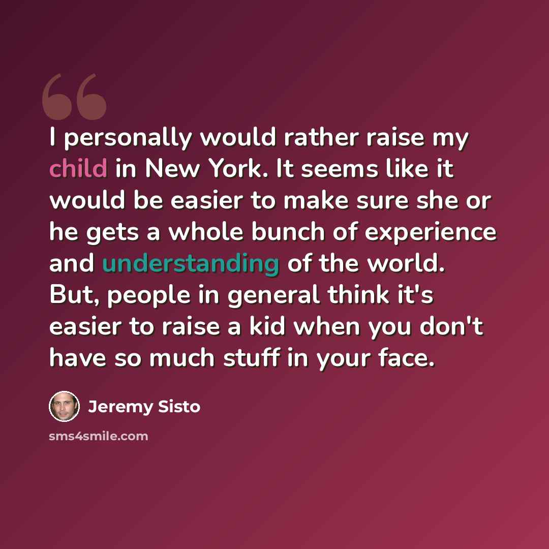 “I personally would rather raise my child in New York. It seems like it would be easier to make sure she or he gets a whole bunch of experience and understanding of the world. But, people in general think it's easier to raise a kid when you don't have so much stuff in your face.” quote by Jeremy Sisto