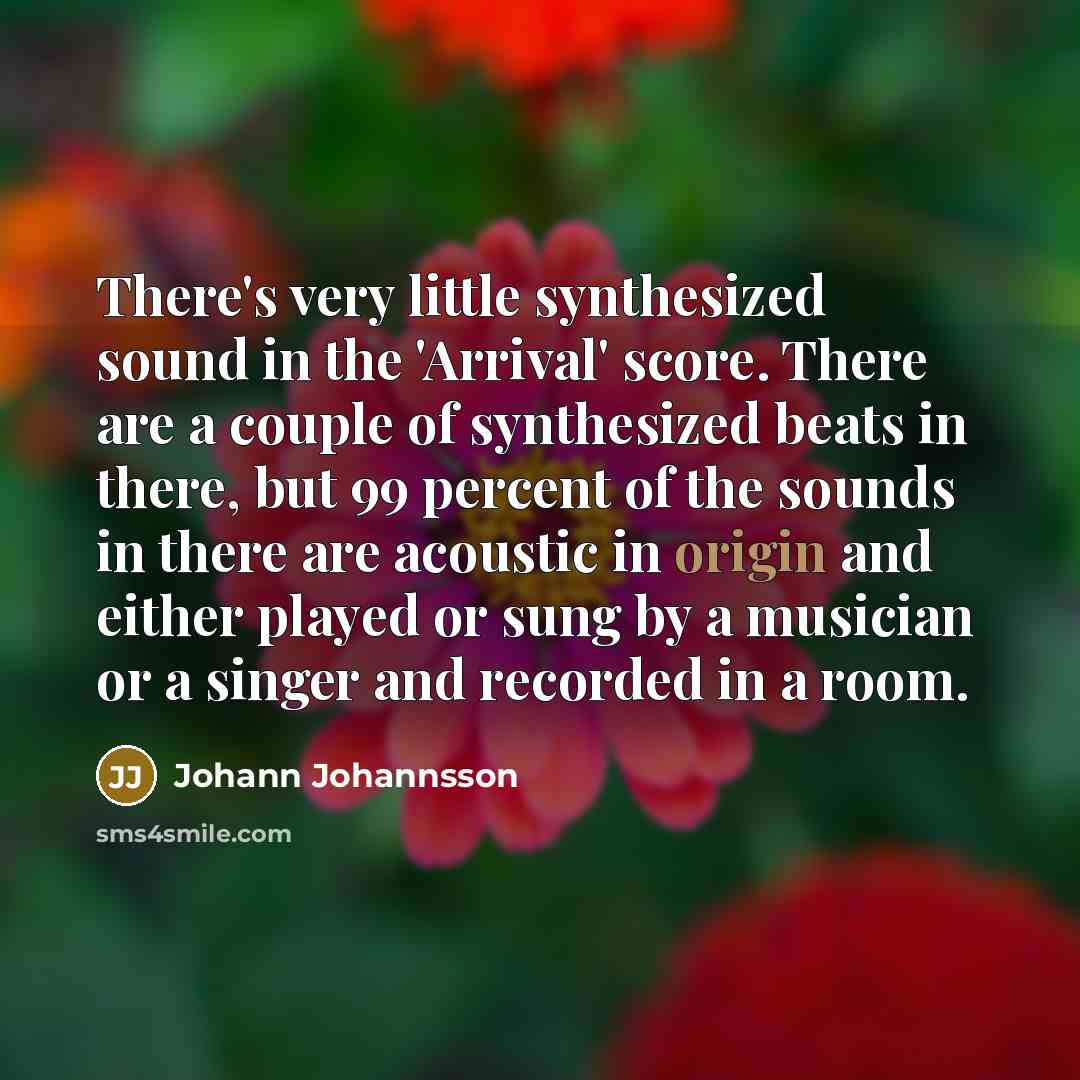 “There's very little synthesized sound in the 'Arrival' score. There are a couple of synthesized beats in there, but 99 percent of the sounds in there are acoustic in origin and either played or sung by a musician or a singer and recorded in a room.” quote by Johann Johannsson