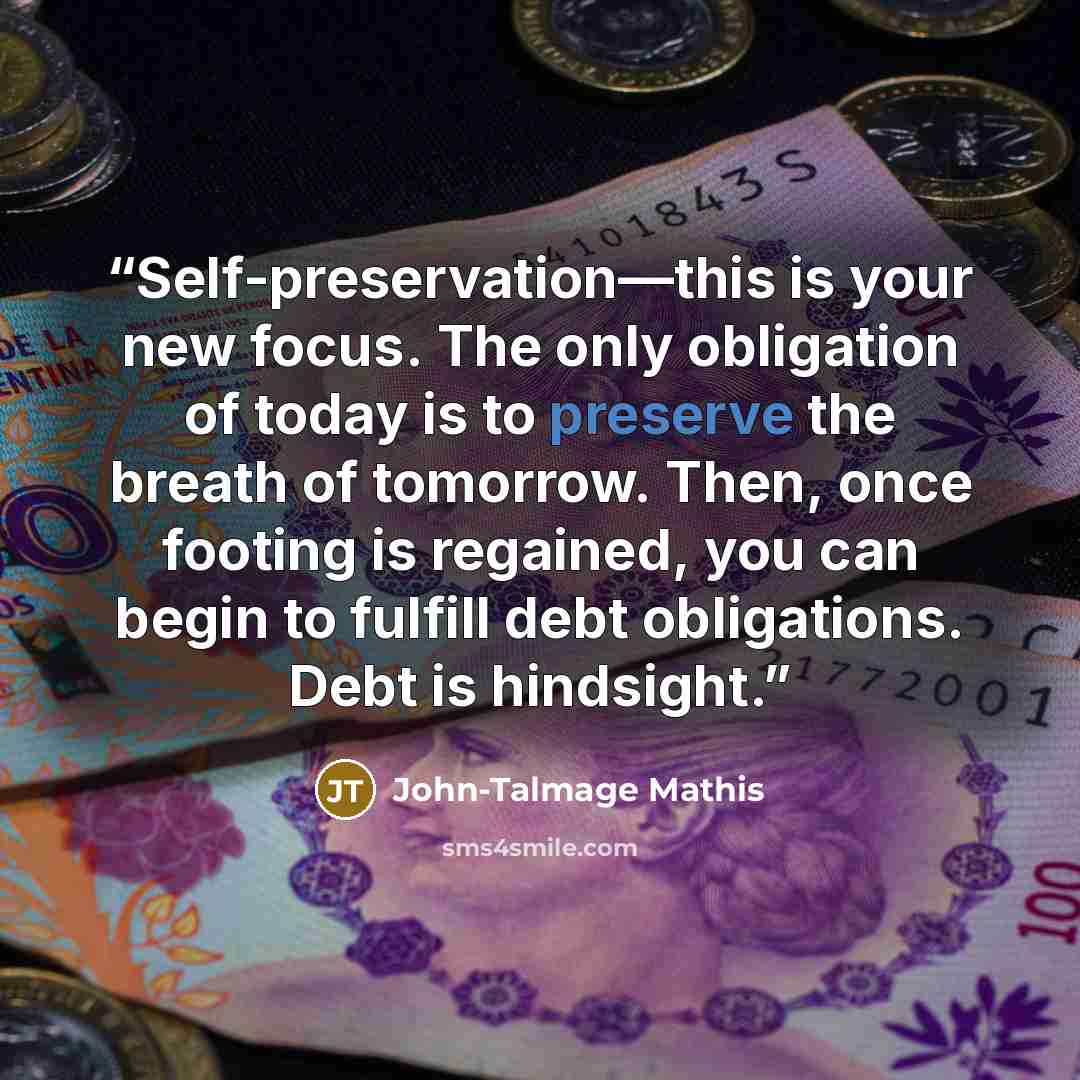 “Self-preservation—this is your new focus. The only obligation of today is to preserve the breath of tomorrow. Then, once footing is regained, you can begin to fulfill debt obligations. Debt is hindsight.” quote by John-Talmage Mathis