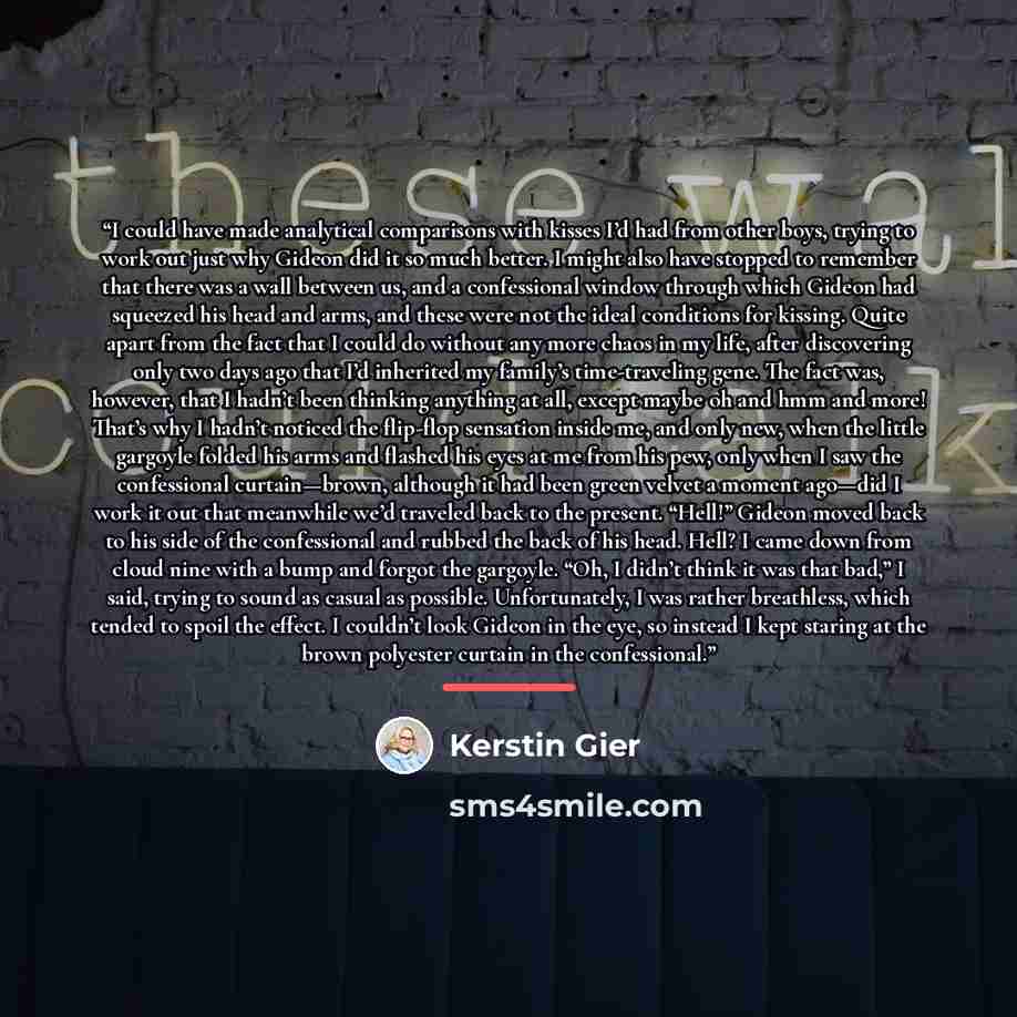 “I could have made analytical comparisons with kisses I’d had from other boys, trying to work out just why Gideon did it so much better. I might also have stopped to remember that there was a wall between us, and a confessional window through which Gideon had squeezed his head and arms, and these…” quote by Kerstin Gier