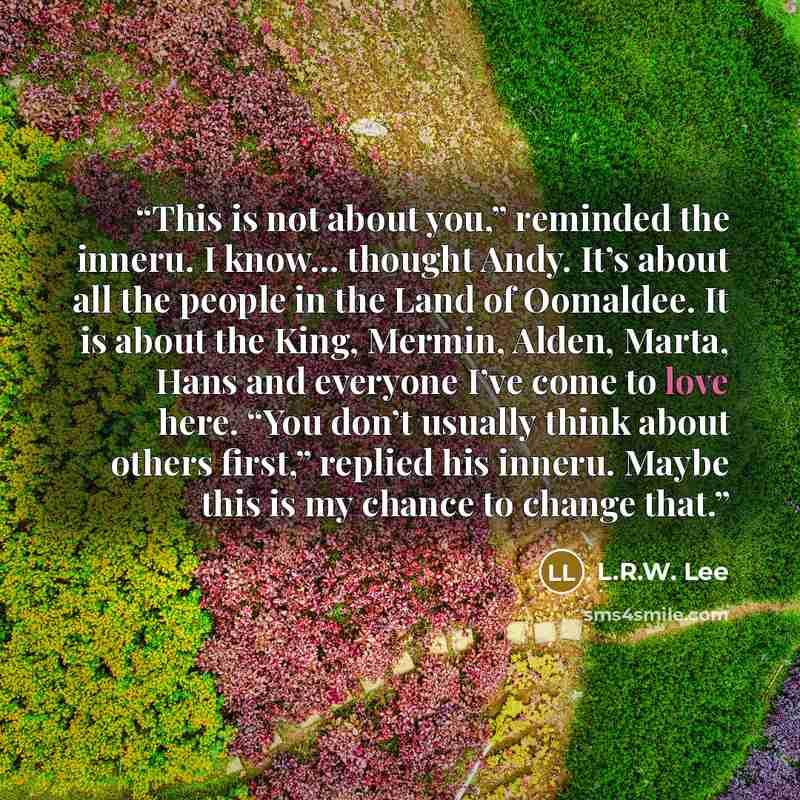 “This is not about you,” reminded the inneru. I know… thought Andy. It’s about all the people in the Land of Oomaldee. It is about the King, Mermin, Alden, Marta, Hans and everyone I’ve come to love here. “You don’t usually think about others first,” replied his inneru. Maybe this is my chance to…” quote by L.R.W. Lee
