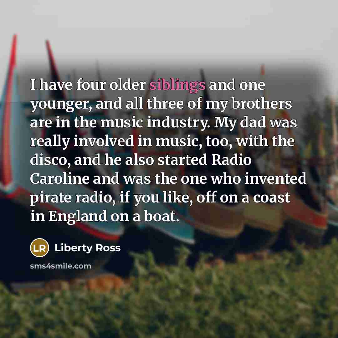 “I have four older siblings and one younger, and all three of my brothers are in the music industry. My dad was really involved in music, too, with the disco, and he also started Radio Caroline and was the one who invented pirate radio, if you like, off on a coast in England on a boat.” quote by Liberty Ross