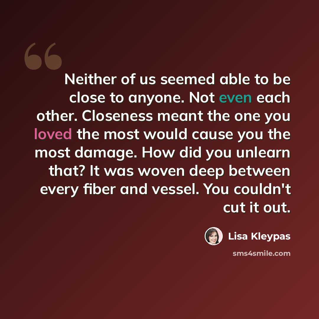 “Neither of us seemed able to be close to anyone. Not even each other. Closeness meant the one you loved the most would cause you the most damage. How did you unlearn that? It was woven deep between every fiber and vessel. You couldn't cut it out.” quote by Lisa Kleypas