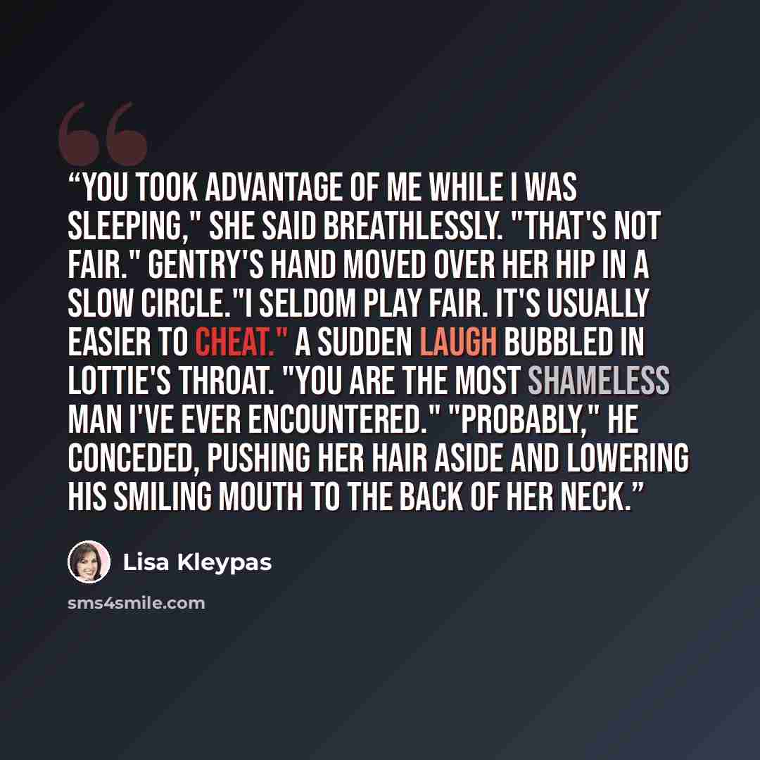 “You took advantage of me while I was sleeping," she said breathlessly. "That's not fair." Gentry's hand moved over her hip in a slow circle."I seldom play fair. It's usually easier to cheat." A sudden laugh bubbled in Lottie's throat. "You are the most shameless man I've ever encountered."…” quote by Lisa Kleypas