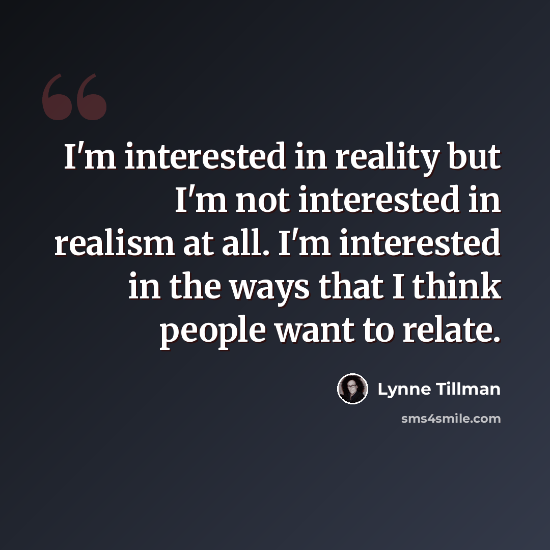 “I'm interested in reality but I'm not interested in realism at all. I'm interested in the ways that I think people want to relate.” quote by Lynne Tillman