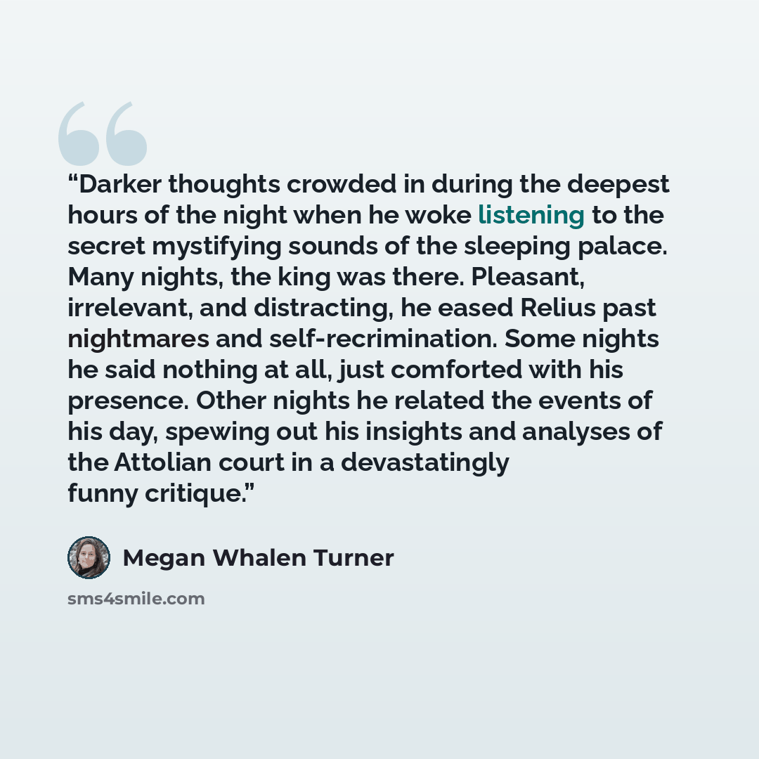 “Darker thoughts crowded in during the deepest hours of the night when he woke listening to the secret mystifying sounds of the sleeping palace. Many nights, the king was there. Pleasant, irrelevant, and distracting, he eased Relius past nightmares and self-recrimination. Some nights he said…” quote by Megan Whalen Turner